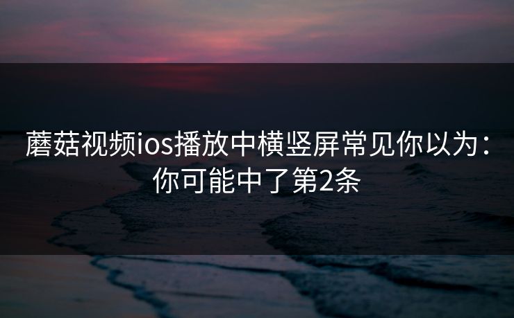 蘑菇视频ios播放中横竖屏常见你以为:你可能中了第2条 蘑菇视频ios播放中横竖屏常见你以为:你可能中了第2条