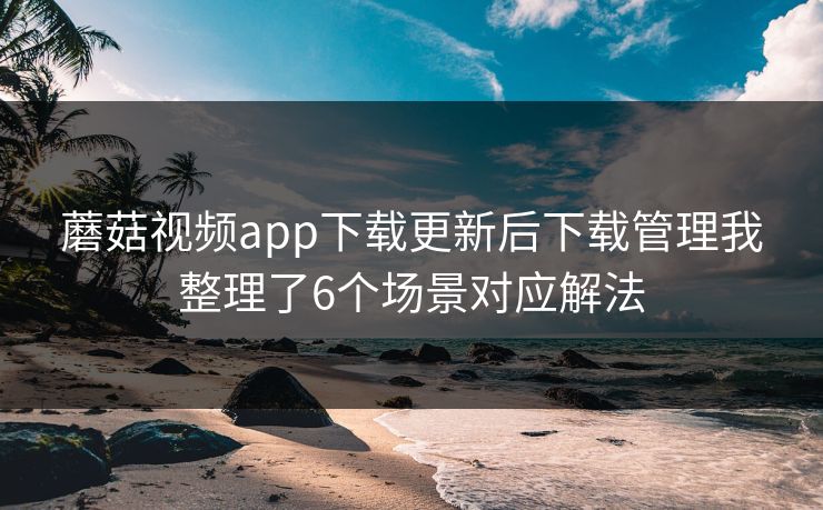蘑菇视频app下载更新后下载管理我整理了6个场景对应解法 蘑菇视频app下载更新后下载管理我整理了6个场景对应解法