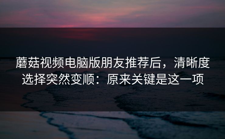蘑菇视频电脑版朋友推荐后，清晰度选择突然变顺：原来关键是这一项