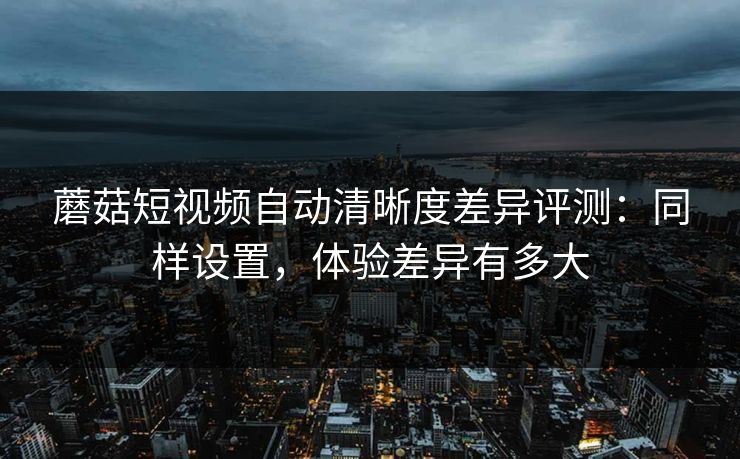 蘑菇短视频自动清晰度差异评测：同样设置，体验差异有多大