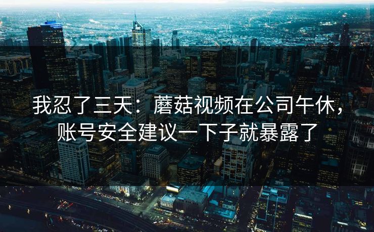 我忍了三天：蘑菇视频在公司午休，账号安全建议一下子就暴露了