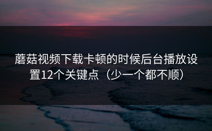 蘑菇视频下载卡顿的时候后台播放设置12个关键点(少一个都不顺) 蘑菇视频下载卡顿的时候后台播放设置12个关键点(少一个都不顺)