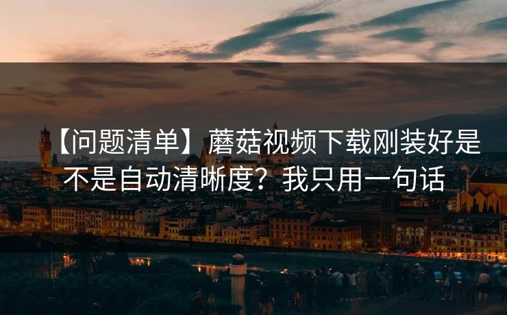 【问题清单】蘑菇视频下载刚装好是不是自动清晰度？我只用一句话