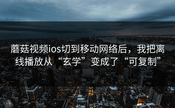 蘑菇视频ios切到移动网络后，我把离线播放从“玄学”变成了“可复制”