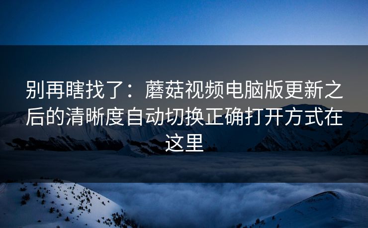 别再瞎找了：蘑菇视频电脑版更新之后的清晰度自动切换正确打开方式在这里