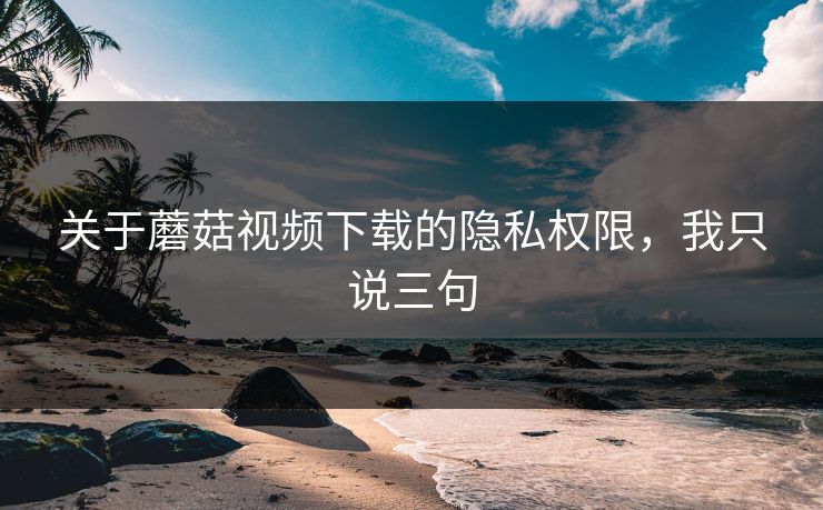 关于蘑菇视频下载的隐私权限，我只说三句