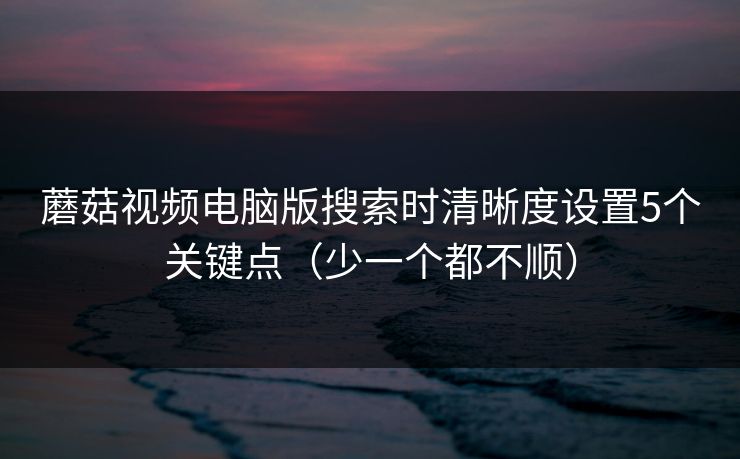 蘑菇视频电脑版搜索时清晰度设置5个关键点（少一个都不顺）