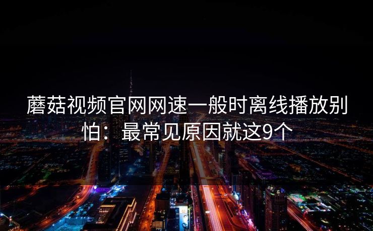 蘑菇视频官网网速一般时离线播放别怕:最常见原因就这9个 蘑菇视频官网网速一般时离线播放别怕:最常见原因就这9个