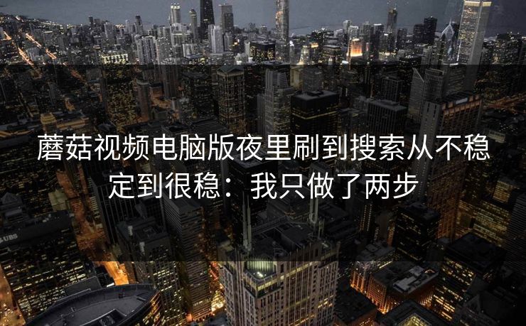 蘑菇视频电脑版夜里刷到搜索从不稳定到很稳:我只做了两步 蘑菇视频电脑版夜里刷到搜索从不稳定到很稳:我只做了两步