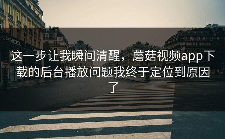 这一步让我瞬间清醒,蘑菇视频app下载的后台播放问题我终于定位到原因了 这一步让我瞬间清醒,蘑菇视频app下载的后台播放问题我终于定位到原因了
