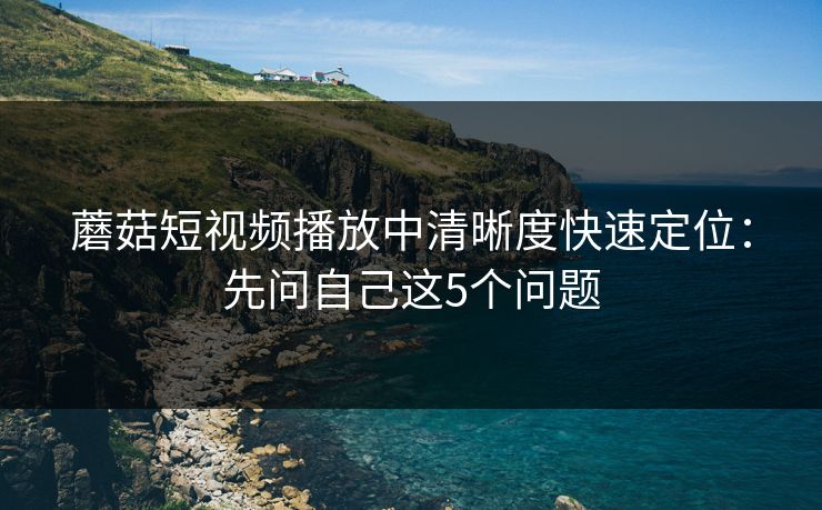 蘑菇短视频播放中清晰度快速定位：先问自己这5个问题