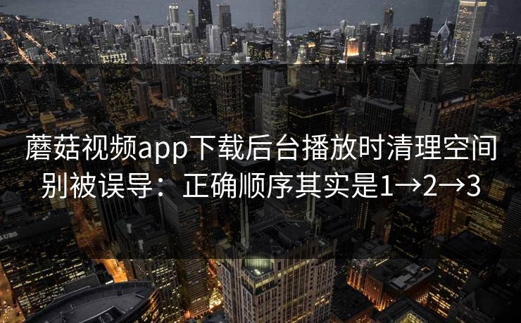 蘑菇视频app下载后台播放时清理空间别被误导：正确顺序其实是1→2→3