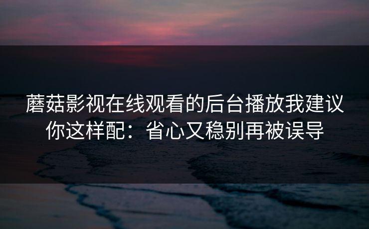 蘑菇影视在线观看的后台播放我建议你这样配：省心又稳别再被误导