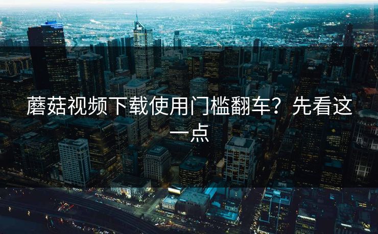 蘑菇视频下载使用门槛翻车？先看这一点
