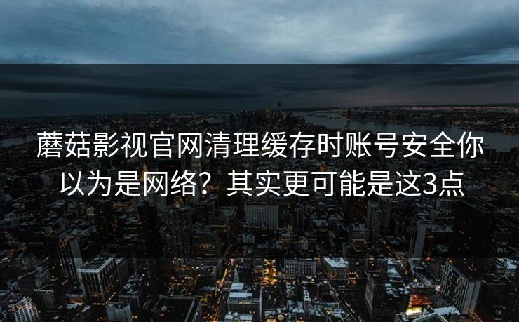 蘑菇影视官网清理缓存时账号安全你以为是网络？其实更可能是这3点