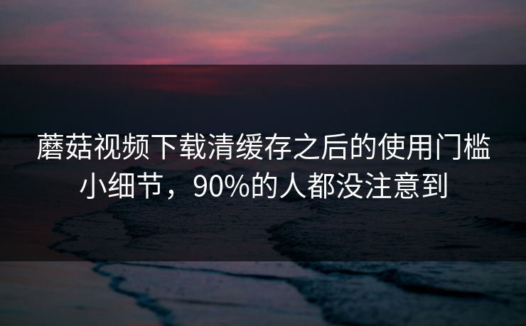 蘑菇视频下载清缓存之后的使用门槛小细节,90%的人都没注意到 蘑菇视频下载清缓存之后的使用门槛小细节,90%的人都没注意到