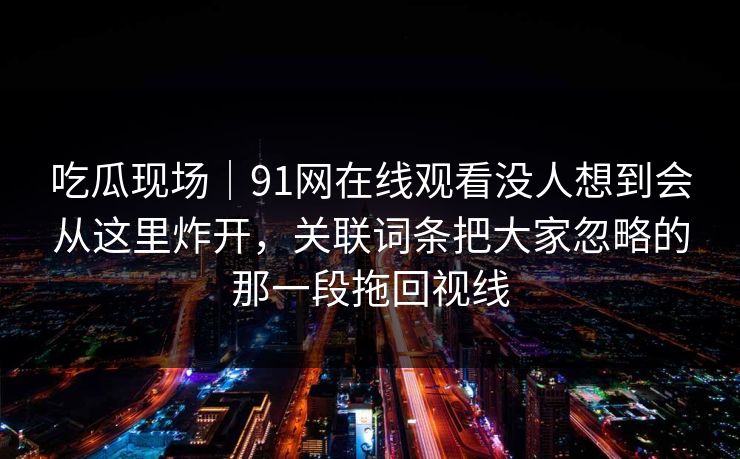 吃瓜现场|91网在线观看没人想到会从这里炸开,关联词条把大家忽略的那一段拖回视线 吃瓜现场|91网在线观看没人想到会从这里炸开,关联词条把大家忽略的那一段拖回视线